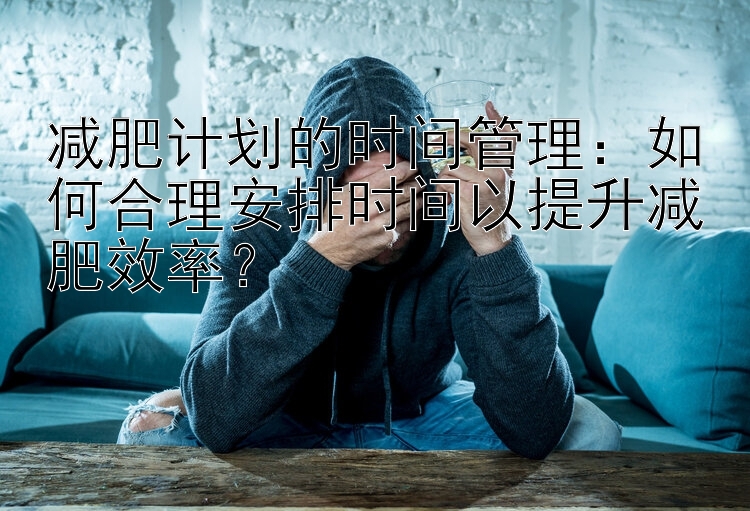 减肥计划的时间管理：如何合理安排时间以提升减肥效率？