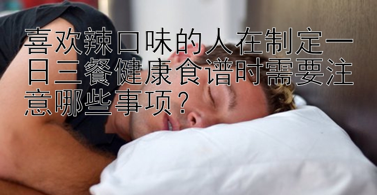 喜欢辣口味的人在制定一日三餐健康食谱时需要注意哪些事项？