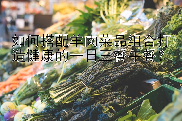 如何搭配羊肉菜品组合打造健康的一日三餐午餐？