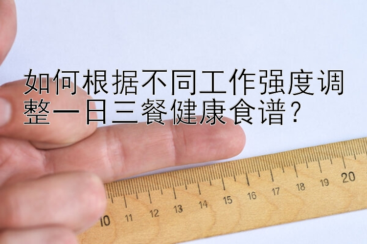 如何根据不同工作强度调整一日三餐健康食谱？