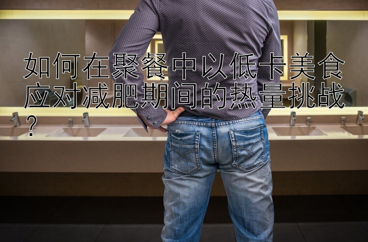 如何在聚餐中以低卡美食应对减肥期间的热量挑战？