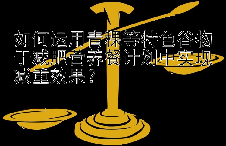 如何运用青稞等特色谷物于减肥营养餐计划中实现减重效果？