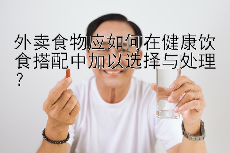 外卖食物应如何在健康饮食搭配中加以选择与处理？