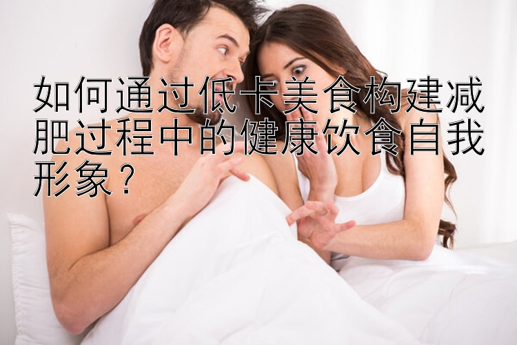 如何通过低卡美食构建减肥过程中的健康饮食自我形象？