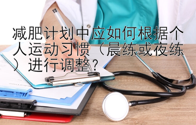 乐发大发官方平台网站邀请码 减肥计划中应如何根据个人运动习惯（晨练或夜练）进行调整？